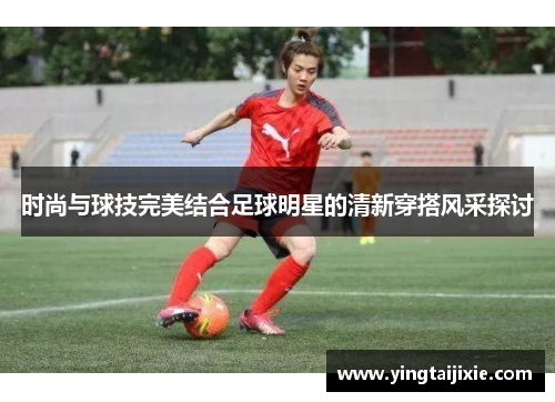 时尚与球技完美结合足球明星的清新穿搭风采探讨