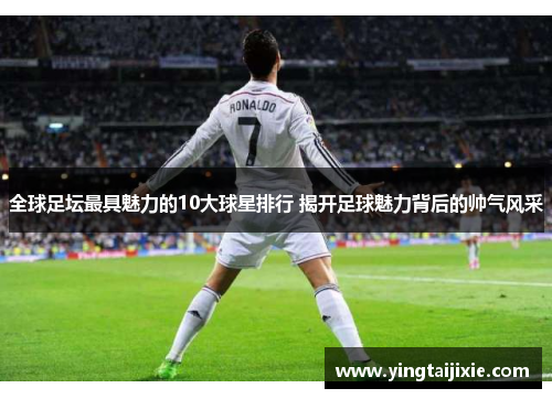 全球足坛最具魅力的10大球星排行 揭开足球魅力背后的帅气风采