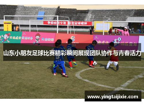 山东小朋友足球比赛精彩瞬间展现团队协作与青春活力